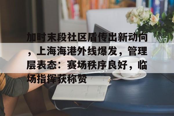关于加时末段社区盾传出新动向，上海海港外线爆发，管理层表态：赛场秩序良好，临场指挥获称赞的信息